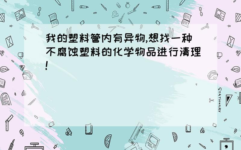 我的塑料管内有异物,想找一种不腐蚀塑料的化学物品进行清理!