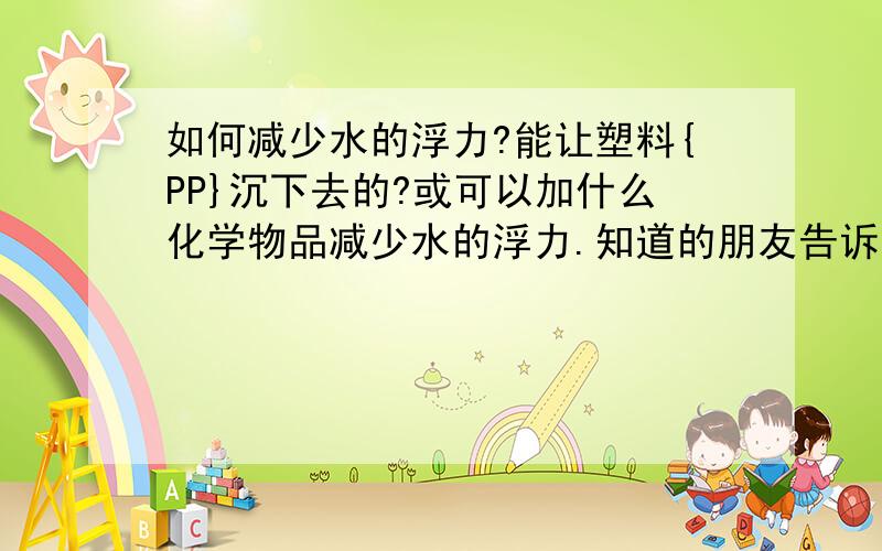 如何减少水的浮力?能让塑料{PP}沉下去的?或可以加什么化学物品减少水的浮力.知道的朋友告诉下,