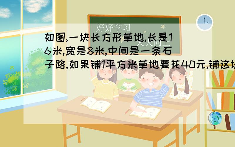 如图,一块长方形草地,长是16米,宽是8米,中间是一条石子路.如果铺1平方米草地要花40元,铺这块草地要花急