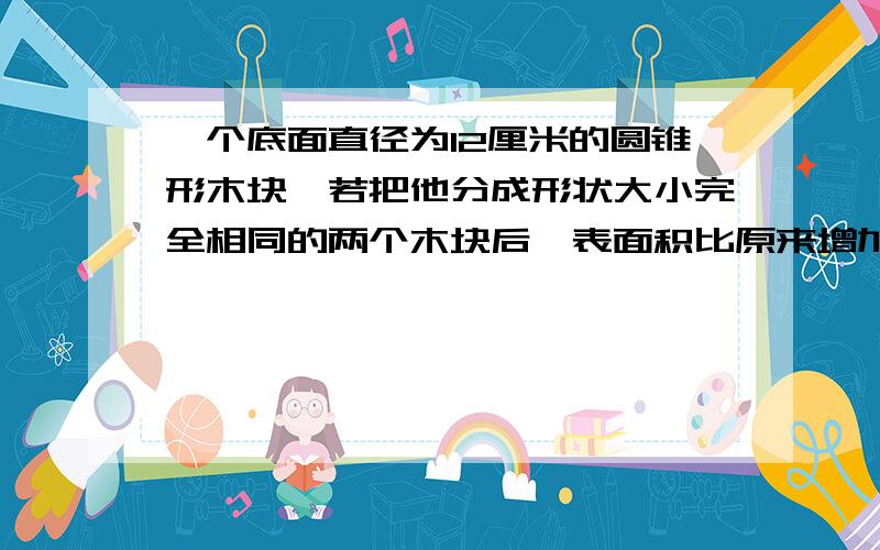 一个底面直径为12厘米的圆锥形木块,若把他分成形状大小完全相同的两个木块后,表面积比原来增加了108平方厘米,则这个完整的圆锥形木块的全面积为