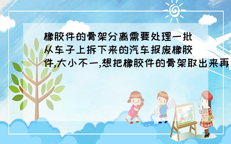 橡胶件的骨架分离需要处理一批从车子上拆下来的汽车报废橡胶件,大小不一,想把橡胶件的骨架取出来再利用,试过火烧的办法,效果不理想,用HT2的分解液也不好,因为速度太慢啦,大概需要10天