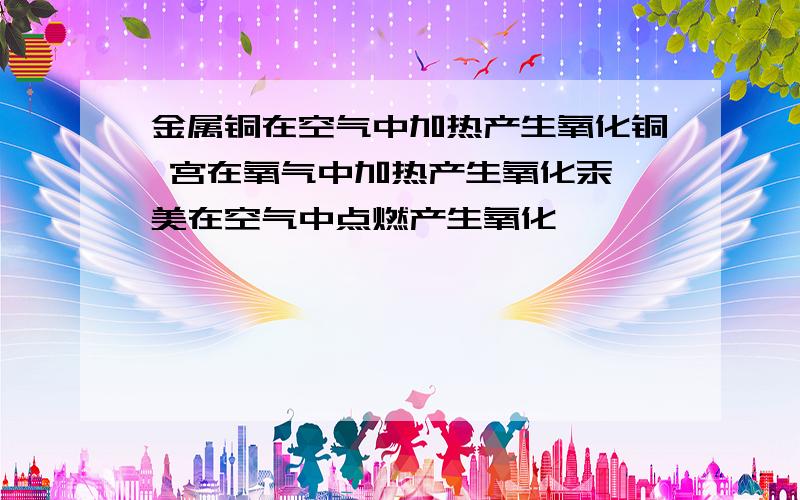 金属铜在空气中加热产生氧化铜 宫在氧气中加热产生氧化汞 美在空气中点燃产生氧化镁