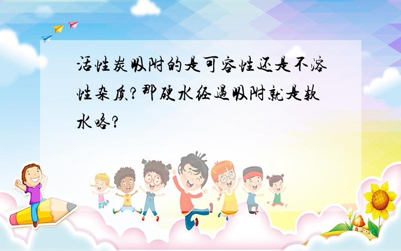 活性炭吸附的是可容性还是不溶性杂质?那硬水经过吸附就是软水咯?