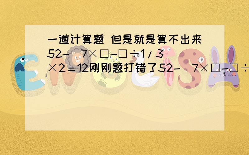 一道计算题 但是就是算不出来52-（7×□-□÷1/3）×2＝12刚刚题打错了52-（7×□-□÷□1/3）×2＝12