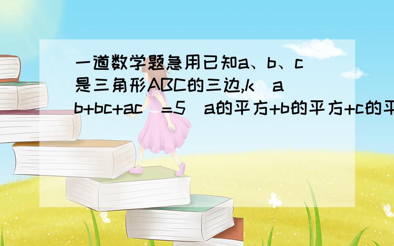 一道数学题急用已知a、b、c是三角形ABC的三边,k(ab+bc+ac)=5(a的平方+b的平方+c的平方） 求k?