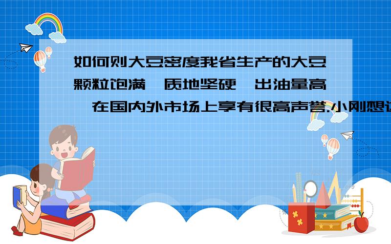 如何则大豆密度我省生产的大豆颗粒饱满、质地坚硬、出油量高,在国内外市场上享有很高声誉.小刚想这种大豆的密度一定很大,他请教了专家证明了他的猜想是正确的.同时专家还又告诉他,