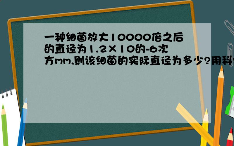 一种细菌放大10000倍之后的直径为1.2×10的-6次方mm,则该细菌的实际直径为多少?用科学计数法表示!