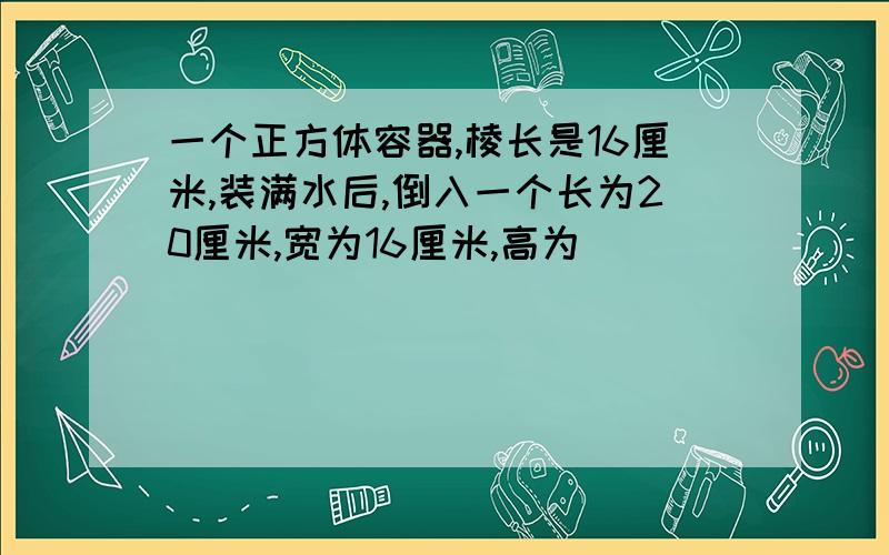 一个正方体容器,棱长是16厘米,装满水后,倒入一个长为20厘米,宽为16厘米,高为