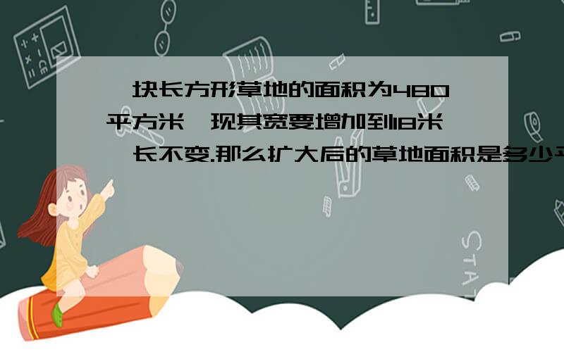 一块长方形草地的面积为480平方米,现其宽要增加到18米,长不变.那么扩大后的草地面积是多少平方米?（这个问题我觉得缺少原来的宽,如果觉得是,）