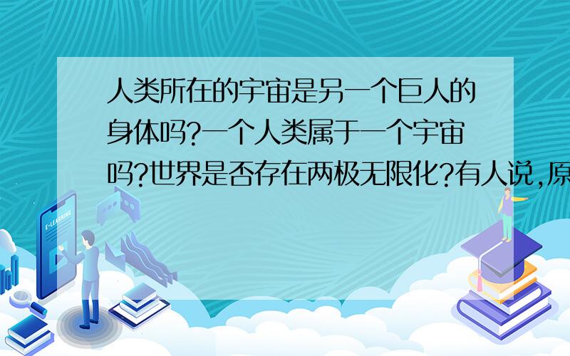 人类所在的宇宙是另一个巨人的身体吗?一个人类属于一个宇宙吗?世界是否存在两极无限化?有人说,原子的构成很像星系图,而细胞是由分子组成,分子由原子构成,人由细胞构成,人会成长,宇宙