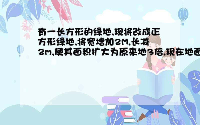 有一长方形的绿地,现将改成正方形绿地,将宽增加2M,长减2m,使其面积扩大为原来地3倍,现在地面积速度