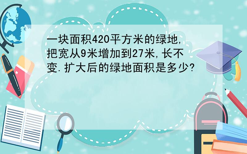 一块面积420平方米的绿地,把宽从9米增加到27米,长不变.扩大后的绿地面积是多少?