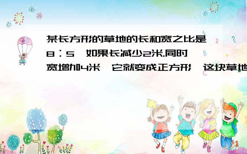 某长方形的草地的长和宽之比是8：5,如果长减少2米.同时宽增加4米,它就变成正方形,这块草地的面积是多要求过程,并且上答案