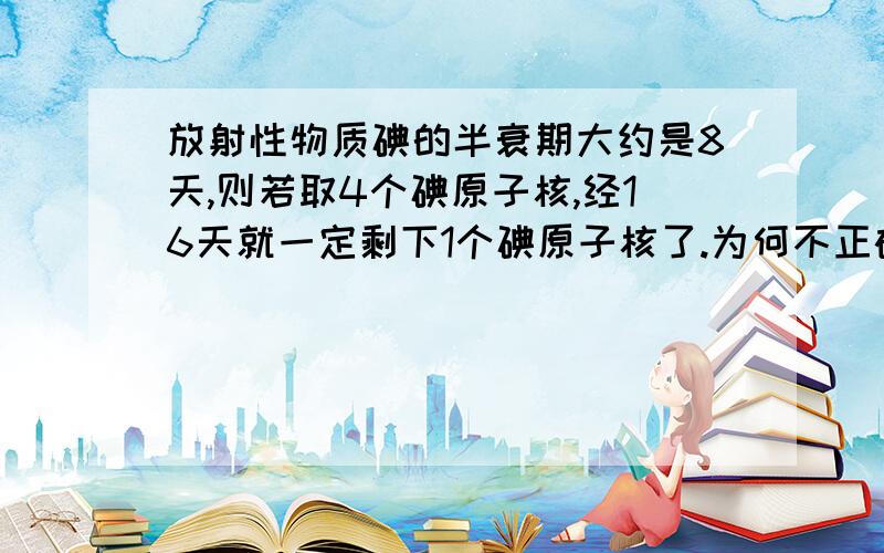 放射性物质碘的半衰期大约是8天,则若取4个碘原子核,经16天就一定剩下1个碘原子核了.为何不正确?