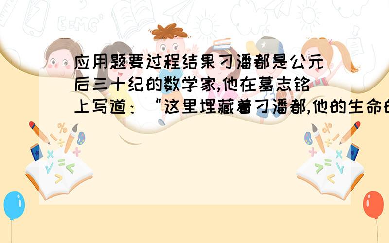 应用题要过程结果刁潘都是公元后三十纪的数学家,他在墓志铭上写道：“这里埋藏着刁潘都,他的生命的六分之一是幸福的童年,在活了十二分之一度过了愉快的青年时代,他结了婚,可是还不