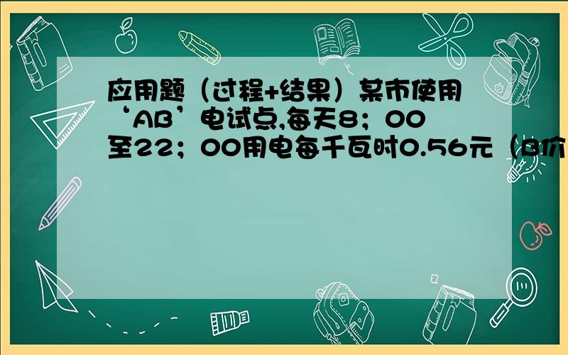 应用题（过程+结果）某市使用‘AB’电试点,每天8；00至22；00用电每千瓦时0.56元（B价）,22；00至次日8；00每千瓦时0.28元（A价）,而目前不使用‘B’点的居民用电每千瓦时0.53元.（1）一居民家