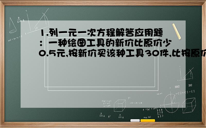 1.列一元一次方程解答应用题：一种绘图工具的新价比原价少0.5元,按新价买该种工具30件,比按原价买25件贵5元人民币．求这种工具的原价.2.解方程：（x-600）：（4/5x-600）=2:1