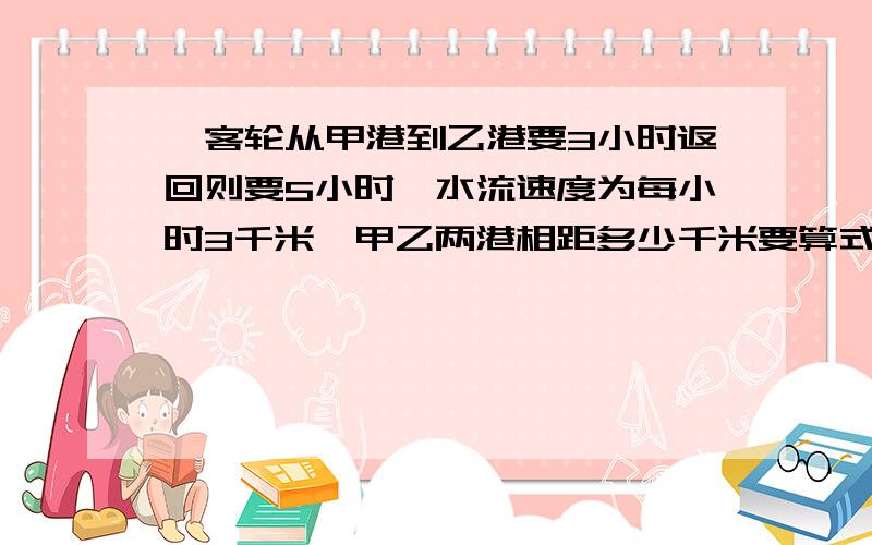 一客轮从甲港到乙港要3小时返回则要5小时,水流速度为每小时3千米,甲乙两港相距多少千米要算式