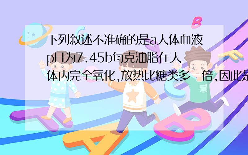 下列叙述不准确的是a人体血液pH为7.45b每克油脂在人体内完全氧化,放热比糖类多一倍,因此是重要的供能物质c霉变的食物绝对不能食用吗d氟碘铁锌硒都是人体所需的微量元素A,a B,a d C,b c d D,c