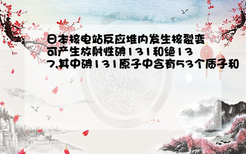 日本核电站反应堆内发生核裂变可产生放射性碘131和绝137,其中碘131原子中含有53个质子和（ ）中子