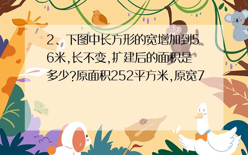 2、下图中长方形的宽增加到56米,长不变,扩建后的面积是多少?原面积252平方米,原宽7