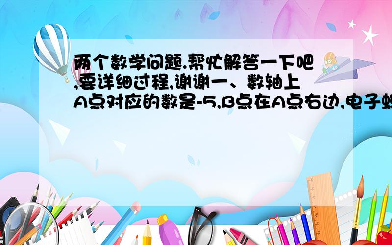 两个数学问题.帮忙解答一下吧,要详细过程,谢谢一、数轴上A点对应的数是-5,B点在A点右边,电子蚂蚁甲、乙在点B处分别以2个单位/秒、1个单位/秒的速度向左运动,电子蚂蚁丙在点A处以3个单位/