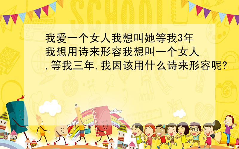 我爱一个女人我想叫她等我3年我想用诗来形容我想叫一个女人,等我三年,我因该用什么诗来形容呢?