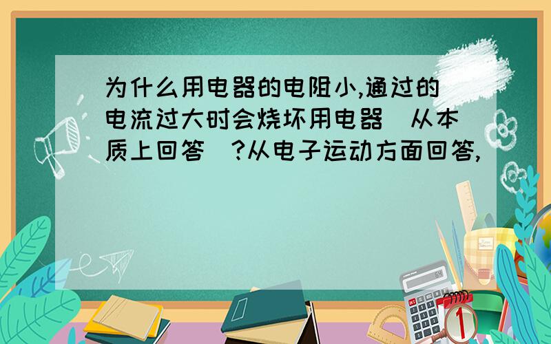 为什么用电器的电阻小,通过的电流过大时会烧坏用电器(从本质上回答)?从电子运动方面回答,