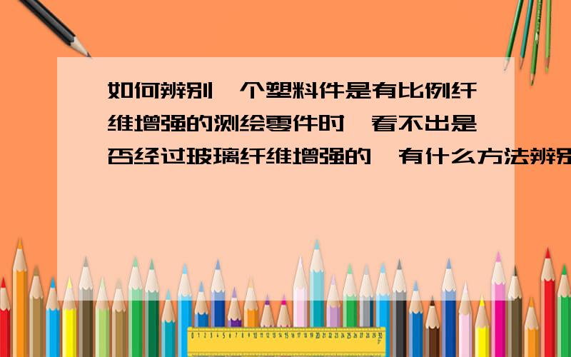 如何辨别一个塑料件是有比例纤维增强的测绘零件时,看不出是否经过玻璃纤维增强的,有什么方法辨别吗,