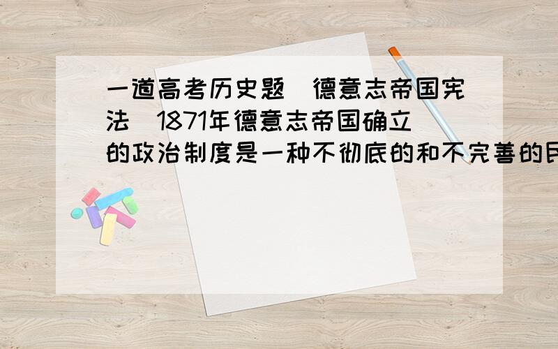 一道高考历史题（德意志帝国宪法）1871年德意志帝国确立的政治制度是一种不彻底的和不完善的民主代议制,这主要是指：  A.皇帝权力方面     B.宰相权力方面     C.立法权方面      D.行政权方