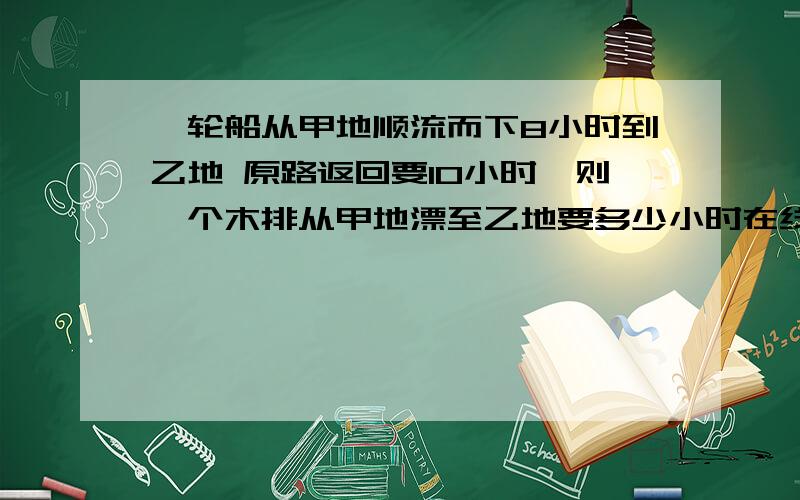 一轮船从甲地顺流而下8小时到乙地 原路返回要10小时,则一个木排从甲地漂至乙地要多少小时在线等、好的绝对加分〜列方程解、很急啊啊啊、别复制网上的敷衍