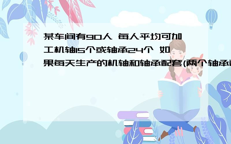 某车间有90人 每人平均可加工机轴15个或轴承24个 如果每天生产的机轴和轴承配套(两个轴承配一个机轴) 应分配多少人加工轴承 多少人加工机轴?