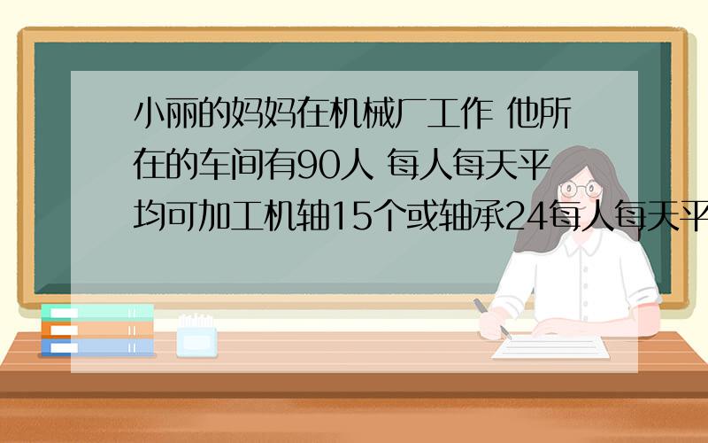 小丽的妈妈在机械厂工作 他所在的车间有90人 每人每天平均可加工机轴15个或轴承24每人每天平均可加工机轴15个或轴承24 两个轴承配一个机轴 已知每天生产的机轴或轴承配套(两个轴承配一