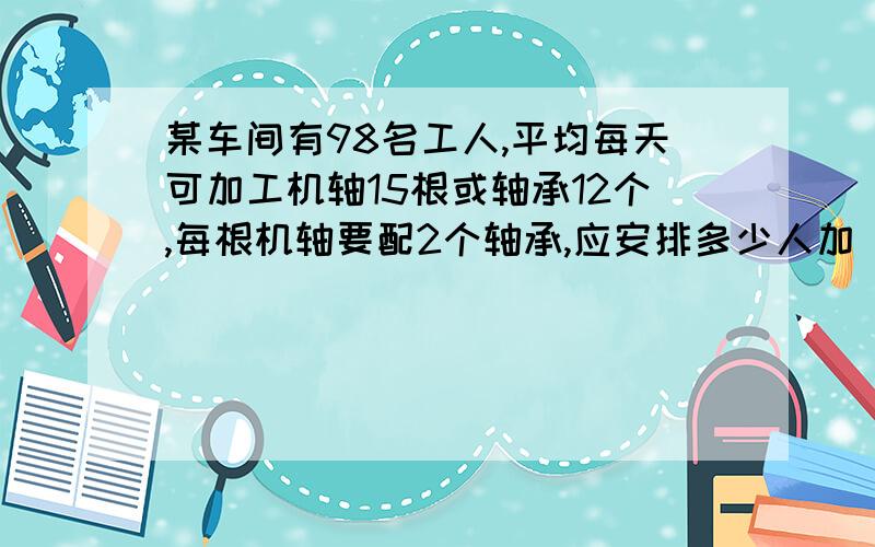 某车间有98名工人,平均每天可加工机轴15根或轴承12个,每根机轴要配2个轴承,应安排多少人加