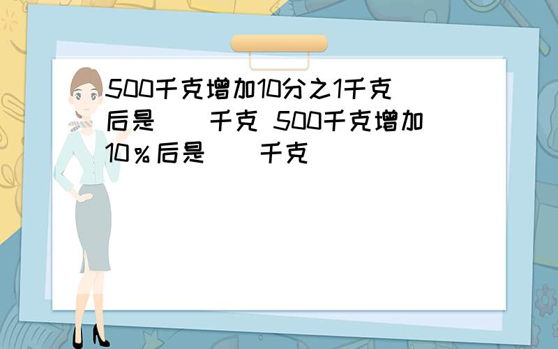 500千克增加10分之1千克后是()千克 500千克增加10％后是（）千克