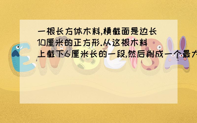 一根长方体木料,横截面是边长10厘米的正方形.从这根木料上截下6厘米长的一段,然后削成一个最大的圆锥体的体积是（   ）立方厘米（要写算式）小华看一本书,每天看这本书的30%还多10页,这