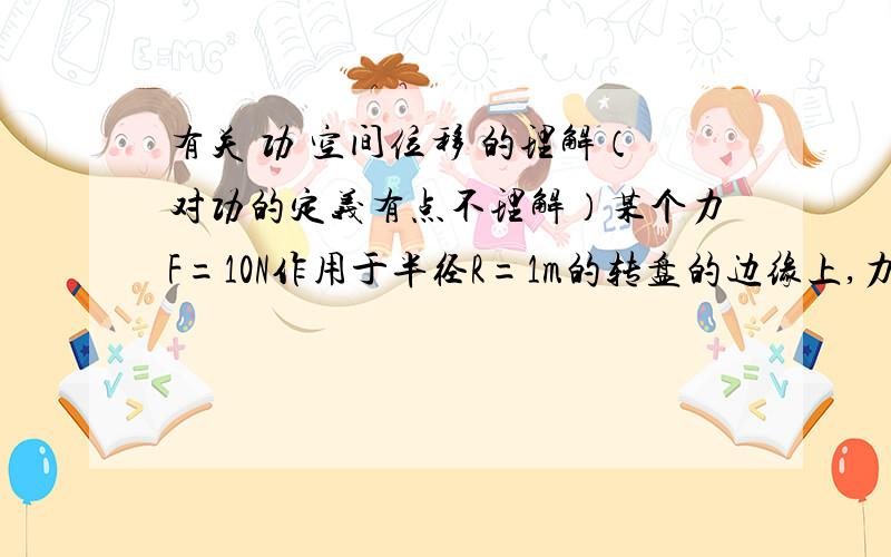 有关 功 空间位移 的理解（对功的定义有点不理解）某个力F=10N作用于半径R=1m的转盘的边缘上,力F的大小保持不变,但方向保持任何时刻均与作用点的切线一致.则圆盘转动一周的过程中,力F做