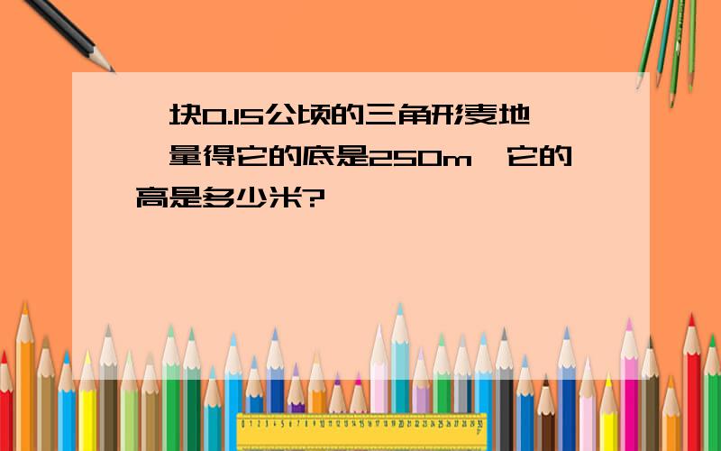 一块0.15公顷的三角形麦地,量得它的底是250m,它的高是多少米?