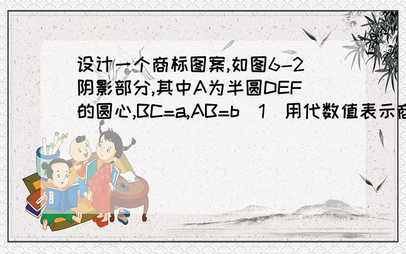 设计一个商标图案,如图6-2阴影部分,其中A为半圆DEF的圆心,BC=a,AB=b（1）用代数值表示商标图案的面积S(2)求a=4cm,b=8cm时,S的值