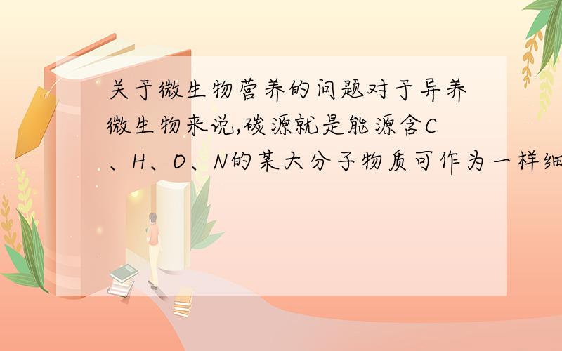 关于微生物营养的问题对于异养微生物来说,碳源就是能源含C、H、O、N的某大分子物质可作为一样细菌的碳源、氮源、能源这两句话对吗?