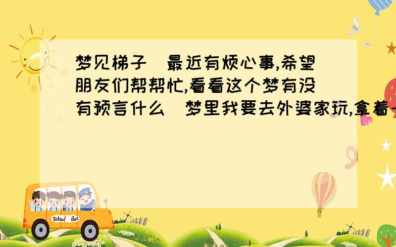 梦见梯子（最近有烦心事,希望朋友们帮帮忙,看看这个梦有没有预言什么）梦里我要去外婆家玩,拿着一张很新很长的梯子,到外婆家后,我用梯子爬上了后门的阳台,但奇怪的是我竟然下不来了,