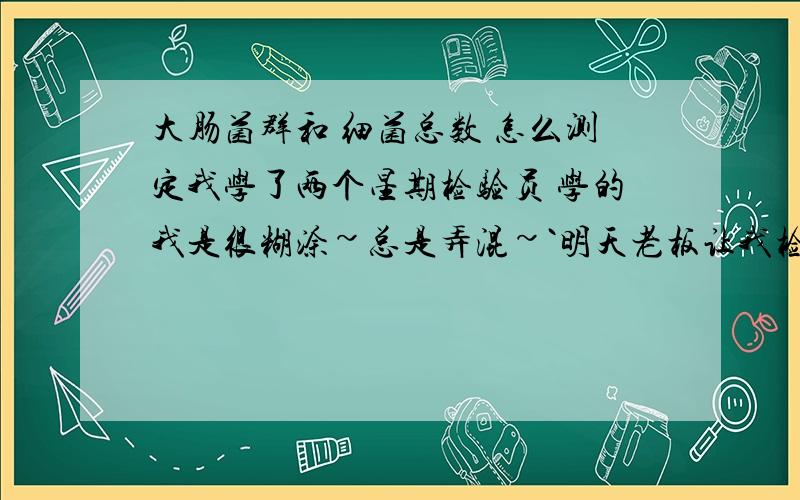 大肠菌群和 细菌总数 怎么测定我学了两个星期检验员 学的我是很糊涂~总是弄混~`明天老板让我检验驴肉 什么超标没有~`我都不知道在哪里来~还有个什么菌落记树表我也给找不到了有没有会