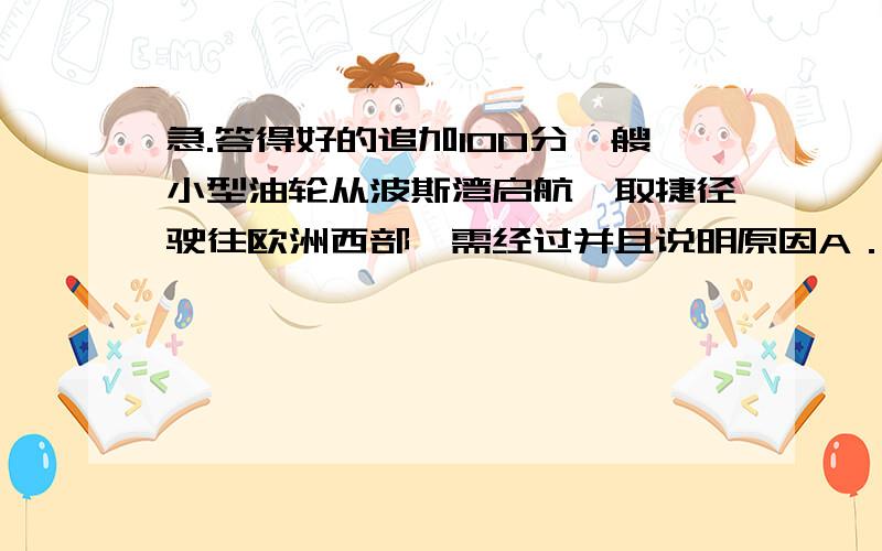 急.答得好的追加100分一艘小型油轮从波斯湾启航,取捷径驶往欧洲西部,需经过并且说明原因A．苏伊士运河、马六甲海峡 B．苏伊士运河、直布罗陀海峡C．土耳其海峡、直布罗陀海峡 D．土耳