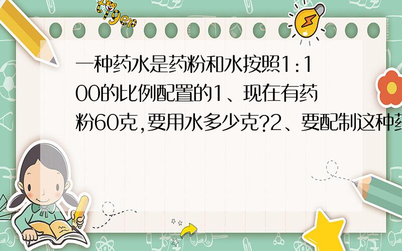 一种药水是药粉和水按照1:100的比例配置的1、现在有药粉60克,要用水多少克?2、要配制这种药水,如果用水1200克 ,需要药粉多少克?