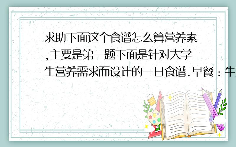 求助下面这个食谱怎么算营养素,主要是第一题下面是针对大学生营养需求而设计的一日食谱.早餐：牛奶250ml、面包（面粉200克）、煮鸡蛋50克.午餐：米饭（粳米200克）、蘑菇炒肉片（鲜蘑菇