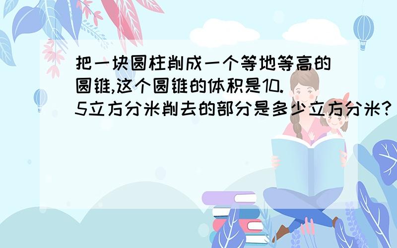 把一块圆柱削成一个等地等高的圆锥,这个圆锥的体积是10.5立方分米削去的部分是多少立方分米?（）一个圆柱的高是6分米,如果把高降低4分米,表面积就会减少50.24平方分米这个圆柱原来的体