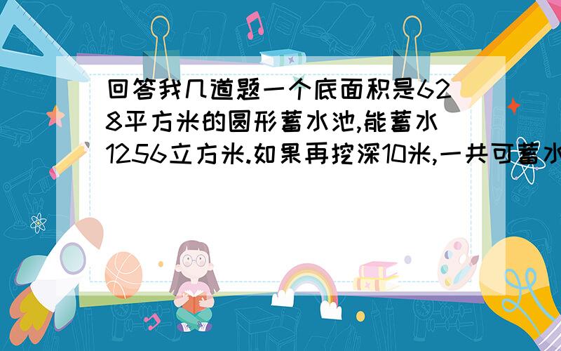 回答我几道题一个底面积是628平方米的圆形蓄水池,能蓄水1256立方米.如果再挖深10米,一共可蓄水多少立方米