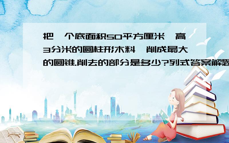 把一个底面积50平方厘米,高3分米的圆柱形木料,削成最大的圆锥.削去的部分是多少?列式答案解题思路求大神级的高手解答