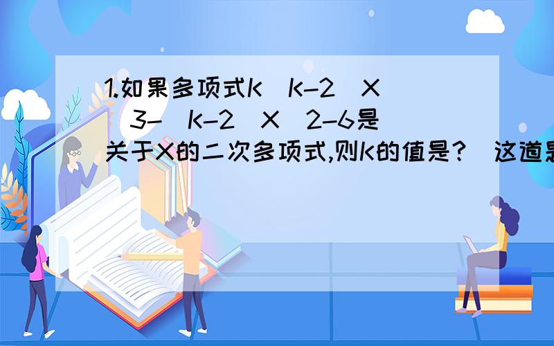 1.如果多项式K(K-2)X^3-(K-2)X^2-6是关于X的二次多项式,则K的值是?（这道题我不懂什么叫“关于X的二次多项式”这一共有几项啊?）2.若多项式2X^3-8X^2+X-1与多项式3X^3+2MX^2-5X+3的和不含二次项,则X的