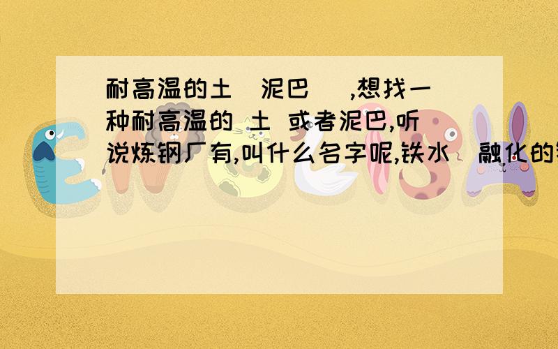 耐高温的土（泥巴） ,想找一种耐高温的 土 或者泥巴,听说炼钢厂有,叫什么名字呢,铁水（融化的铁）放上面都没事,把那泥巴加上水,混子一块,干后就耐高温了,这是什么 材料,哪有呢?什么名